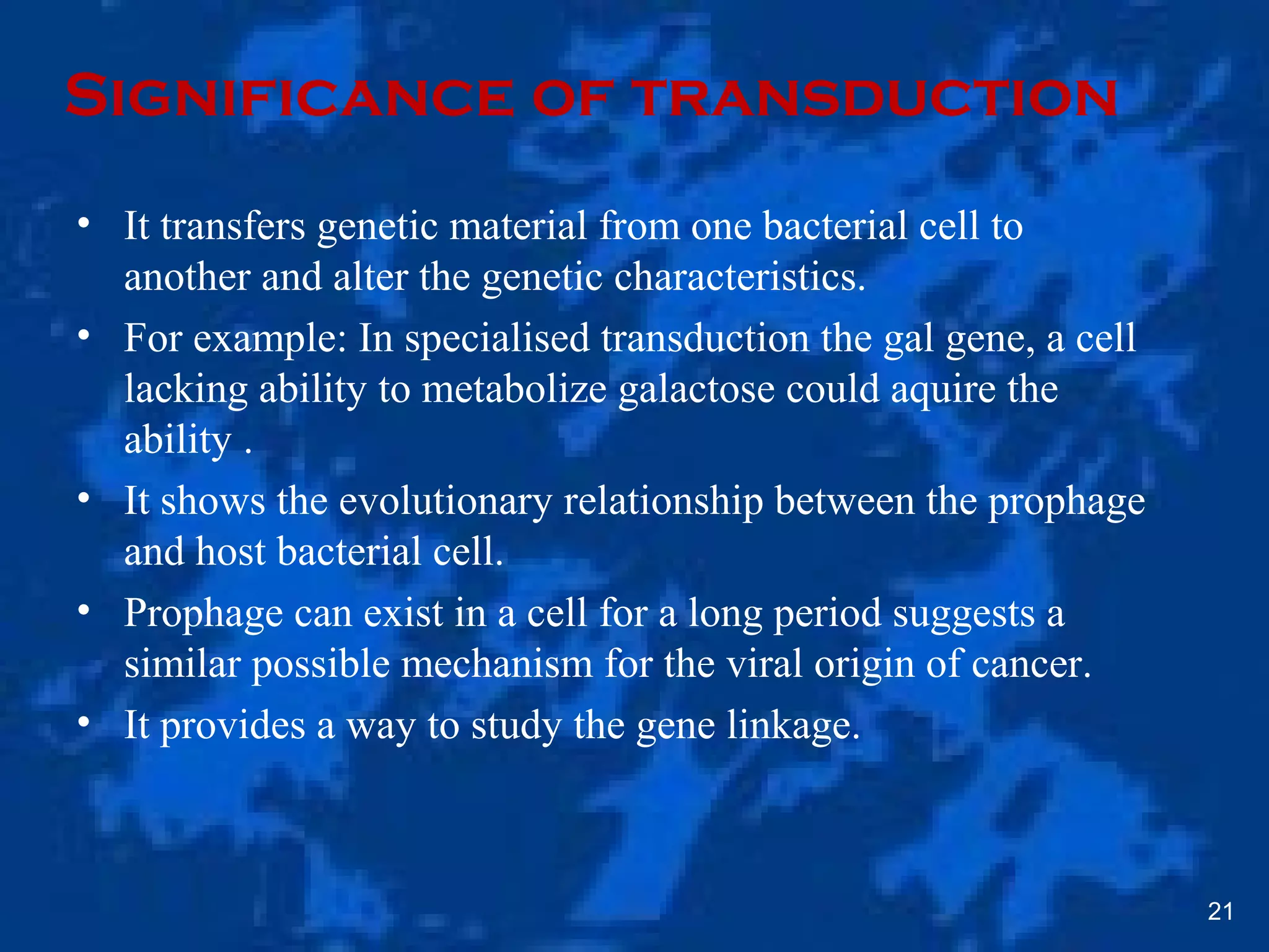 Significance of transduction
• It transfers genetic material from one bacterial cell to
another and alter the genetic characteristics.
• For example: In specialised transduction the gal gene, a cell
lacking ability to metabolize galactose could aquire the
ability .
• It shows the evolutionary relationship between the prophage
and host bacterial cell.
• Prophage can exist in a cell for a long period suggests a
similar possible mechanism for the viral origin of cancer.
• It provides a way to study the gene linkage.
21
 