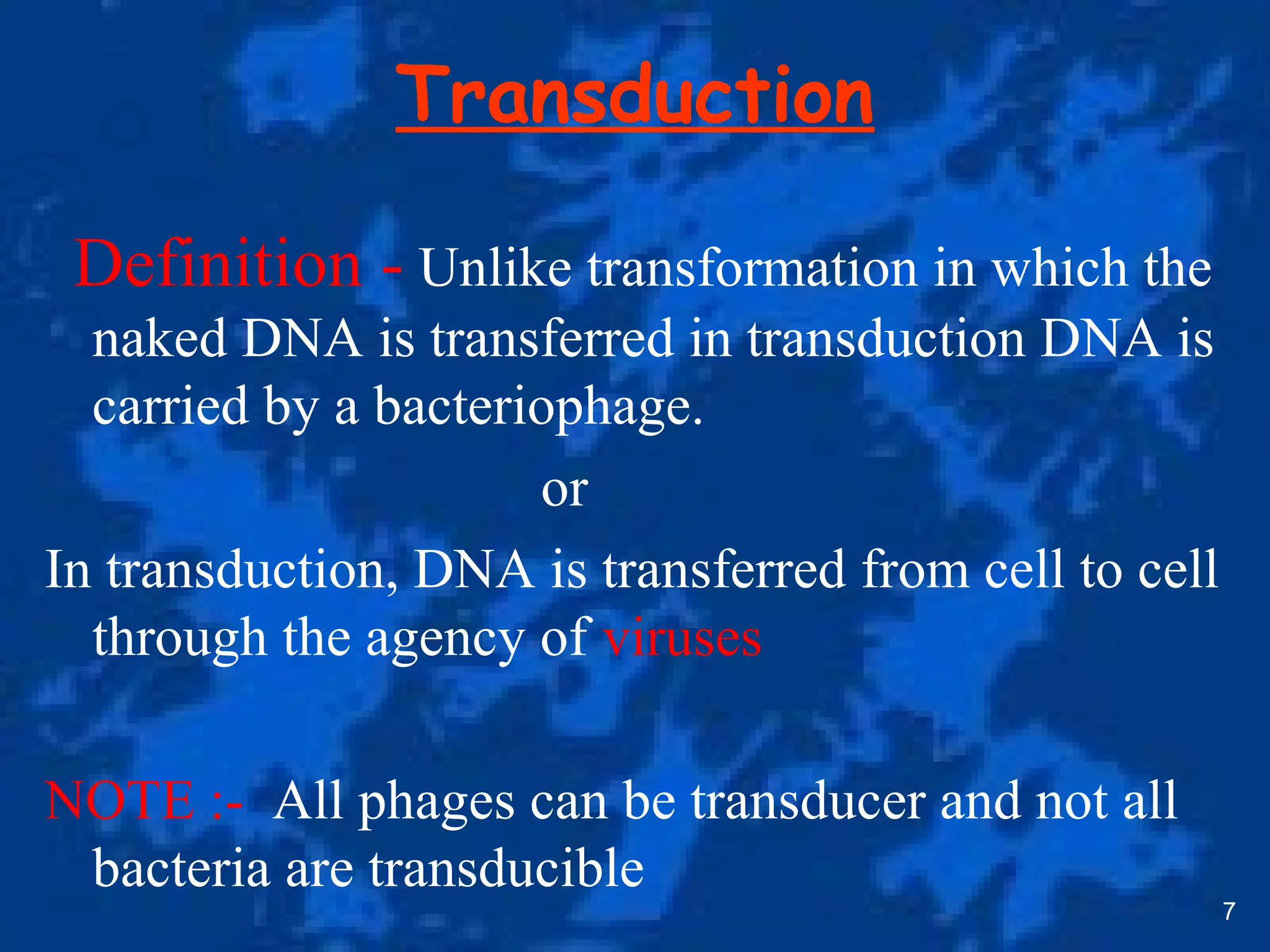 Transduction
Definition - Unlike transformation in which the
naked DNA is transferred in transduction DNA is
carried by a bacteriophage.
or
In transduction, DNA is transferred from cell to cell
through the agency of viruses
NOTE :- All phages can be transducer and not all
bacteria are transducible
7
 