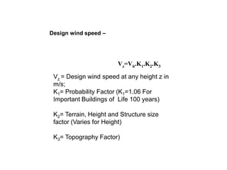 Design wind speed –
Vz=Vb.K1.K2.K3
Vz = Design wind speed at any height z in
m/s;
K1= Probability Factor (K1=1.06 For
Important Buildings of Life 100 years)
K2= Terrain, Height and Structure size
factor (Varies for Height)
K3= Topography Factor)
 