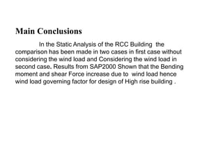 Main Conclusions
In the Static Analysis of the RCC Building the
comparison has been made in two cases in first case without
considering the wind load and Considering the wind load in
second case. Results from SAP2000 Shown that the Bending
moment and shear Force increase due to wind load hence
wind load governing factor for design of High rise building .
 