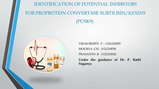 IDENTIFICATION OF POTENTIAL INHIBITORS
FOR PROPROTEIN CONVERTASE SUBTILISIN/KEXIN9
(PCSK9)
VIKAS REDDY .V – 1121210029
MOURYA .CH - 1121210038
PRASANTH .B - 1121210042
Under the guidance of Dr. P. Rathi
Suganya
 
