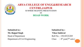 ARYA COLLEGE OF ENGG&RESEARCH
CENTRE,JAIPUR
SUMMER TRAINING PRESENTATION
ON
ROAD WORK
Submitted to:- Submitted by:-
Mr. Rajpal Singh Vikas Sukhwal
Head of Department Roll No. : 15EAYCE205
Department of Civil Engineering Class : 4th year(7th sem.)
 