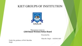 KIET GROUPS OF INSTITUTION
Under the guidance of Prof. Ruchika
Singh
Presented by:
Vikas Kr. Singh - 1402921180
GSM Based Wireless Notice Board
Main project report on
 