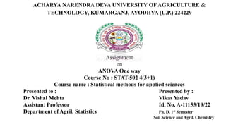 ACHARYA NARENDRA DEVA UNIVERSITY OF AGRICULTURE &
TECHNOLOGY, KUMARGANJ, AYODHYA (U.P.) 224229
Assignment
on
ANOVA One way
Course No : STAT-502 4(3+1)
Course name : Statistical methods for applied sciences
Presented to : Presented by :
Dr. Vishal Mehta Vikas Yadav
Assistant Professor Id. No. A-11153/19/22
Department of Agril. Statistics Ph. D. 1st Semester
Soil Science and Agril. Chemistry
 