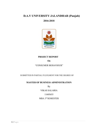 1 | P a g e
D.A.V UNIVERSITY JALANDHAR (Punjab)
2016-2018
PROJECT REPORT
On
“CONSUMER BEHAVIOUR”
SUBMITTED IN PARTIAL FULFILMENT FOR THE DEGREE OF
MASTER OF BUSINESS ADMINISTRATION
By
VIKAS SALARIA
11605655
MBA 3rd
SEMESTER
 