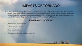 IMPACTS OF TORNADO
Most of the structural damage done during a tornado is due to high wind speeds and the debris those winds toss
around. For example, a strong and violent tornado can uproot objects as large as trees and send them flying
through the air like missiles. A brief tornado touchdown may leave as little as few yards of damage. A big
tornado that stays on the ground can leave a path of destruction over 50 miles
ENVIRONMENTAL IMPACT
 Destroys trees and ecosystem
 Kills animals and humans
 Water contamination
 Damage power line and gas leaks occur fire
 