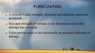 FORECASTING
 A tornado’s size, strength, direction and duration cannot be
predicted
 Size and strength of tornado is not determined until after
damage has occurred
 Fujita person scale is not necessarily an accurate indicator of
damage.
 
