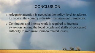 CONCLUSION
 Adequate attention is needed at the policy level to address
tornado in the country’s disaster management framework.
 Continuous and intense work is required to increase
awareness among the local people and skills of concerned
authority to minimize tornado related losses.
 