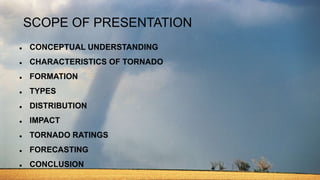 SCOPE OF PRESENTATION
 CONCEPTUAL UNDERSTANDING
 CHARACTERISTICS OF TORNADO
 FORMATION
 TYPES
 DISTRIBUTION
 IMPACT
 TORNADO RATINGS
 FORECASTING
 CONCLUSION
 