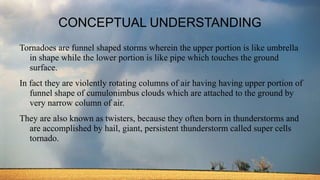 CONCEPTUAL UNDERSTANDING
Tornadoes are funnel shaped storms wherein the upper portion is like umbrella
in shape while the lower portion is like pipe which touches the ground
surface.
In fact they are violently rotating columns of air having having upper portion of
funnel shape of cumulonimbus clouds which are attached to the ground by
very narrow column of air.
They are also known as twisters, because they often born in thunderstorms and
are accomplished by hail, giant, persistent thunderstorm called super cells
tornado.
 