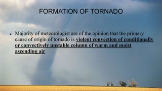 FORMATION OF TORNADO
 Majority of meteorologist are of the opinion that the primary
cause of origin of tornado is violent convection of conditionally
or convectively unstable column of warm and moist
ascending air
 