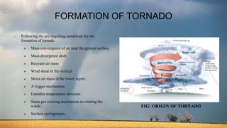 FORMATION OF TORNADO
 Following the pre requiring conditions for the
formation of tornado
 Mass convergence of air near the ground surface
 Mass divergence aloft
 Buoyant air mass
 Wind shear in the vertical
 Moist air mass in the lower layers
 A trigger mechanism
 Unstable temperature structure
 Some pre existing mechanism to rotating the
winds
 Surface cyclogenesis
FIG: ORIGIN OF TORNADO
 