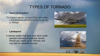 TYPES OF TORNADO
 Supercell tornadoes:
The biggest and the strongest.They spin under
a thunderstorm and there winds can get up
to 300mph.
 Landspout:
A narrow vortex that form over land under
several columns of cumulus clouds .
Winds can reach up to 140mph and
only last for several minutes
 