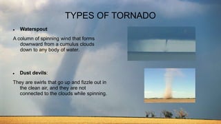 TYPES OF TORNADO
 Waterspout
A column of spinning wind that forms
downward from a cumulus clouds
down to any body of water.
 Dust devils:
They are swirls that go up and fizzle out in
the clean air, and they are not
connected to the clouds while spinning.
 