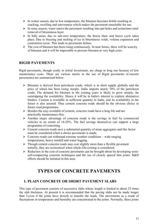 11
 In winter season, due to low temperature, the bitumen becomes brittle resulting in
cracking, ravelling and unevenness which makes the pavement unsuitable for use.
 In rainy season, water enters the pavement resulting into pot holes and sometimes total
removal of bituminous layer.
 In hilly areas, due to sub-zero temperature, the freeze thaw and heave cycle takes
place. Due to freezing and melting of ice in bituminous voids, volume expansion and
contraction occur. This leads to pavements failure.
 The cost of bitumen has been rising continuously. In near future, there will be scarcity
of bitumen and it will be impossible to procure bitumen at very high costs.
RIGID PAVEMENTS
Rigid pavements, though costly in initial investment, are cheap in long run because of low
maintenance costs. There are various merits in the use of Rigid pavements (Concrete
pavements) are summarized below:
 Bitumen is derived from petroleum crude, which is in short supply globally and the
price of which has been rising steeply. India imports nearly 70% of the petroleum
crude. The demand for bitumen in the coming years is likely to grow steeply, far
outstripping the availability. Hence it will be in India's interest to explore alternative
binders. Cement is available in sufficient quantity in India, and its availability in the
future is also assured. Thus cement concrete roads should be the obvious choice in
future road programmes.
 Besides the easy available of cement, concrete roads have a long life and are
practically maintenance-free.
 Another major advantage of concrete roads is the savings in fuel by commercial
vehicles to an extent of 14-20%. The fuel savings themselves can support a large
programme of concreting.
 Cement concrete roads save a substantial quantity of stone aggregates and this factor
must be considered when a choice pavements is made,
 Concrete roads can withstand extreme weather conditions – wide ranging
temperatures, heavy rainfall and water logging.
 Though cement concrete roads may cost slightly more than a flexible pavement
initially, they are economical when whole-life-costing is considered.
 Reduction in the cost of concrete pavements can be brought about by developing semi-
self-compacting concrete techniques and the use of closely spaced thin joints. R&D
efforts should be initiated in this area.
TYPES OF CONCRETE PAVEMENTS
1. PLAIN CONCRETE OR SHORT PAVEMENT SLABS
This type of pavement consists of successive slabs whose length is limited to about 25 times
the slab thickness. At present it is recommended that the paving slabs not be made longer
than 5,even if the joints have dowels to transfer the loads. The movements as a result of
fluctuations in temperature and humidity are concentrated in the joints. Normally, these joints
 