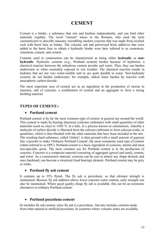 13
CEMENT
Cement is a binder, a substance that sets and hardens independently, and can bind other
materials together. The word "cement" traces to the Romans, who used the term
caementicium to describe masonry resembling modern concrete that was made from crushed
rock with burnt lime as binder. The volcanic ash and pulverized brick additives that were
added to the burnt lime to obtain a hydraulic binder were later referred to as cementum,
cimentum, cement, and cement.
Cements used in construction can be characterized as being either hydraulic or non-
hydraulic. Hydraulic cements (e.g., Portland cement) harden because of hydration, a
chemical reaction between the anhydrous cement powder and water. Thus, they can harden
underwater or when constantly exposed to wet weather. The chemical reaction results in
hydrates that are not very water-soluble and so are quite durable in water. Non-hydraulic
cements do not harden underwater; for example, slaked limes harden by reaction with
atmospheric carbon dioxide.
The most important uses of cement are as an ingredient in the production of mortar in
masonry, and of concrete, a combination of cement and an aggregate to form a strong
building material.
TYPES OF CEMENT:-
 Portland cement
Portland cement is by far the most common type of cement in general use around the world.
This cement is made by heating limestone (calcium carbonate) with small quantities of other
materials (such as clay) to 1450 °C in a kiln, in a process known as calcinations, whereby a
molecule of carbon dioxide is liberated from the calcium carbonate to form calcium oxide, or
quicklime, which is then blended with the other materials that have been included in the mix.
The resulting hard substance, called 'clinker', is then ground with a small amount of gypsum
into a powder to make 'Ordinary Portland Cement', the most commonly used type of cement
(often referred to as OPC). Portland cement is a basic ingredient of concrete, mortar and most
non-specialty grout. The most common use for Portland cement is in the production of
concrete. Concrete is a composite material consisting of aggregate (gravel and sand), cement,
and water. As a construction material, concrete can be cast in almost any shape desired, and
once hardened, can become a structural (load bearing) element. Portland cement may be grey
or white.
 Portland fly ash cement
It contains up to 35% flyash. The fly ash is pozzolanic, so that ultimate strength is
maintained. Because fly ash addition allows lower concrete water content, early strength can
also be maintained. Where good quality cheap fly ash is available, this can be an economic
alternative to ordinary Portland cement.
 Portland pozzolana cement
Its includes fly ash cement, since fly ash is a pozzolana , but also includes cements made
from other natural or artificial pozzolans. In countries where volcanic ashes are available.
 