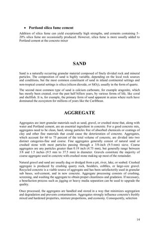 14
 Portland silica fume cement
Addition of silica fume can yield exceptionally high strengths, and cements containing 5–
20% silica fume are occasionally produced. However, silica fume is more usually added to
Portland cement at the concrete mixer
SAND
Sand is a naturally occurring granular material composed of finely divided rock and mineral
particles. The composition of sand is highly variable, depending on the local rock sources
and conditions, but the most common constituent of sand in inland continental settings and
non-tropical coastal settings is silica (silicon dioxide, or SiO2), usually in the form of quartz.
The second most common type of sand is calcium carbonate, for example aragonite, which
has mostly been created, over the past half billion years, by various forms of life, like coral
and shellfish. It is, for example, the primary form of sand apparent in areas where reefs have
dominated the ecosystem for millions of years like the Caribbean.
AGGREGATE
Aggregates are inert granular materials such as sand, gravel, or crushed stone that, along with
water and Portland cement, are an essential ingredient in concrete. For a good concrete mix,
aggregates need to be clean, hard, strong particles free of absorbed chemicals or coatings of
clay and other fine materials that could cause the deterioration of concrete. Aggregates,
which account for 60 to 75 percent of the total volume of concrete, are divided into two
distinct categories-fine and coarse. Fine aggregates generally consist of natural sand or
crushed stone with most particles passing through a 3/8-inch (9.5-mm) sieve. Coarse
aggregates are any particles greater than 0.19 inch (4.75 mm), but generally range between
3/8 and 1.5 inches (9.5 mm to 37.5 mm) in diameter. Gravels constitute the majority of
coarse aggregate used in concrete with crushed stone making up most of the remainder.
Natural gravel and sand are usually dug or dredged from a pit, river, lake, or seabed. Crushed
aggregate is produced by crushing quarry rock, boulders, cobbles, or large-size gravel.
Recycled concrete is a viable source of aggregate and has been satisfactorily used in granular
sub bases, soil-cement, and in new concrete. Aggregate processing consists of crushing,
screening, and washing the aggregate to obtain proper cleanliness and gradation. If necessary,
a benefaction process such as jigging or heavy media separation can be used to upgrade the
quality.
Once processed, the aggregates are handled and stored in a way that minimizes segregation
and degradation and prevents contamination. Aggregates strongly influence concrete's freshly
mixed and hardened properties, mixture proportions, and economy. Consequently, selection
 