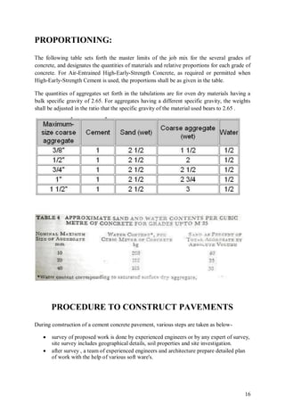 16
PROPORTIONING:
The following table sets forth the master limits of the job mix for the several grades of
concrete, and designates the quantities of materials and relative proportions for each grade of
concrete. For Air-Entrained High-Early-Strength Concrete, as required or permitted when
High-Early-Strength Cement is used, the proportions shall be as given in the table.
The quantities of aggregates set forth in the tabulations are for oven dry materials having a
bulk specific gravity of 2.65. For aggregates having a different specific gravity, the weights
shall be adjusted in the ratio that the specific gravity of the material used bears to 2.65 .
PROCEDURE TO CONSTRUCT PAVEMENTS
During construction of a cement concrete pavement, various steps are taken as below-
 survey of proposed work is done by experienced engineers or by any expert of survey,
site survey includes geographical details, soil properties and site investigation.
 after survey , a team of experienced engineers and architecture prepare detailed plan
of work with the help of various soft ware's.
 