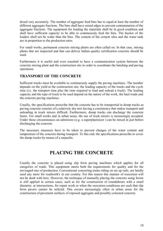 18
dosed very accurately. The number of aggregate feed bins has to equal at least the number of
different aggregate fractions. The bins shall have raised edges to prevent contamination of the
aggregate fractions. The equipment for loading the materials shall be in good condition and
shall have sufficient capacity to be able to continuously feed the bins. The bucket of the
loaders shall not be wider than the bins. The content of the cement silos and the water tank
are in proportion to the production rates.
For small works, permanent concrete mixing plants are often called on. In that case, mixing
plants that are inspected and that can deliver Indian quality certification concrete should be
used.
Furthermore it is useful and even essential to have a communication system between the
concrete mixing plant and the construction site in order to coordinate the batching and paving
operations
TRANSPORT OF THE CONCRETE
Sufficient trucks must be available to continuously supply the paving machines. The number
depends on the yield at the construction site, the loading capacity of the trucks and the cycle
time (i.e. the transport time plus the time required to load and unload a truck). The loading
capacity and the type of truck to be used depend on the nature of the work, the haul roads and
the concrete paving machines.
Usually, the specifications prescribe that the concrete has to be transported in dump trucks as
paving concrete consists of a relatively dry mix having a consistency that makes transport and
unloading in truck mixers difficult. Furthermore, dump trucks can discharge the concrete
faster. For small works and in urban areas, the use of truck mixers is increasingly accepted.
Under these circumstances an admixture (e.g. a superplastisizer ) can be mixed in just before
discharging the concrete.
The necessary measures have to be taken to prevent changes of the water content and
temperature of the concrete during transport. To this end, the specifications prescribe to cover
the dump trucks by means of a tarpaulin.
PLACING THE CONCRETE
Usually the concrete is placed using slip form paving machines which applies for all
categories of roads. This equipment meets both the requirements for quality and for the
envisaged rate of production. Conventional concreting trains riding on set up rails, are hardly
used any more for roadwork's in our country. For this reason this manner of execution will
not be dealt with here. However, the technique of manually placing the concrete using forms
is still applied in certain cases, such as for the construction of roundabouts with a small
diameter, at intersections, for repair work or when the execution conditions are such that slip
form pavers cannot be utilized. This occurs increasingly often in urban areas for the
construction of pavement surfaces of exposed aggregate and possibly coloured concrete.
 