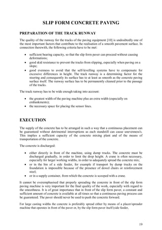 19
SLIP FORM CONCRETE PAVING
PREPARATION OF THE TRACK RUNWAY
The quality of the runway for the tracks of the paving equipment [10] is undoubtedly one of
the most important factors that contribute to the realisation of a smooth pavement surface. In
connection therewith, the following criteria have to be met:
 sufficient bearing capacity, so that the slip form paver can proceed without causing
deformations;
 good skid resistance to prevent the tracks from slipping, especially when paving on a
slope;
 good evenness to avoid that the self-levelling systems have to compensate for
excessive differences in height. The track runway is a determining factor for the
steering and consequently its surface has to at least as smooth as the concrete paving
surface itself. The runway surface has to be permanently cleaned prior to the passage
of the tracks.
The track runway has to be wide enough taking into account:
 the greatest width of the paving machine plus an extra width (especially on
embankments);
 the necessary space for placing the sensor lines.
EXECUTION
The supply of the concrete has to be arranged in such a way that a continuous placement can
be guaranteed without detrimental interruptions as each standstill can cause unevenness's.
This implies a sufficient capacity of the concrete mixing plant and of the means of
transportation of the concrete.
The concrete is discharged:
 either directly in front of the machine, using dump trucks. The concrete must be
discharged gradually, in order to limit the drop height. A crane is often necessary,
especially for larger working widths, in order to adequately spread the concrete mix;
 or in the bin of a side feeder, for example if transport by dump trucks on the
foundation is impossible because of the presence of dowel chairs or reinforcement
steel;
 or in a supply container, from which the concrete is scooped with a crane.
It cannot be overemphasised that properly spreading the concrete in front of the slip form
paving machine is very important for the final quality of the work, especially with regard to
the smoothness. It is of great importance that in front of the slip form paver, a constant and
sufficient amount of concrete is available at all times so that a continuous paving process can
be guaranteed. The paver should never be used to push the concrete forward.
For large casting widths the concrete is preferably spread either by means of a placer/spreader
machine that operates in front of the paver or, by the slip form paver itself (side feeder,
 