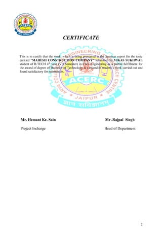 2
CERTIFICATE
This is to certify that the work, which is being presented in the Seminar report for the topic
entitled “MAHESH CONSTRUCTION COMPANY” submitted by VIKAS SUKHWAL
student of B.TECH 4th
year (VII Semester) in Civil Engineering as a partial fulfillment for
the award of degree of Bachelor of Technology is a record of student’s work carried out and
found satisfactory for submission.
Mr. Hemant Kr. Sain Mr .Rajpal Singh
Project Incharge Head of Department
 