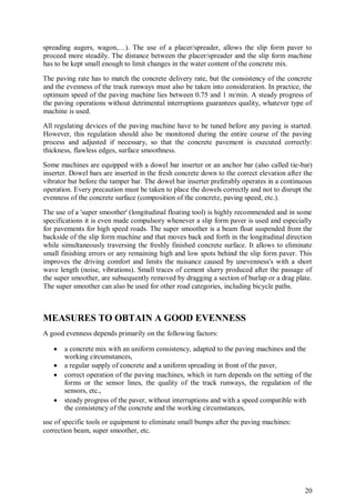 20
spreading augers, wagon,…). The use of a placer/spreader, allows the slip form paver to
proceed more steadily. The distance between the placer/spreader and the slip form machine
has to be kept small enough to limit changes in the water content of the concrete mix.
The paving rate has to match the concrete delivery rate, but the consistency of the concrete
and the evenness of the track runways must also be taken into consideration. In practice, the
optimum speed of the paving machine lies between 0.75 and 1 m/min. A steady progress of
the paving operations without detrimental interruptions guarantees quality, whatever type of
machine is used.
All regulating devices of the paving machine have to be tuned before any paving is started.
However, this regulation should also be monitored during the entire course of the paving
process and adjusted if necessary, so that the concrete pavement is executed correctly:
thickness, flawless edges, surface smoothness.
Some machines are equipped with a dowel bar inserter or an anchor bar (also called tie-bar)
inserter. Dowel bars are inserted in the fresh concrete down to the correct elevation after the
vibrator but before the tamper bar. The dowel bar inserter preferably operates in a continuous
operation. Every precaution must be taken to place the dowels correctly and not to disrupt the
evenness of the concrete surface (composition of the concrete, paving speed, etc.).
The use of a 'super smoother' (longitudinal floating tool) is highly recommended and in some
specifications it is even made compulsory whenever a slip form paver is used and especially
for pavements for high speed roads. The super smoother is a beam float suspended from the
backside of the slip form machine and that moves back and forth in the longitudinal direction
while simultaneously traversing the freshly finished concrete surface. It allows to eliminate
small finishing errors or any remaining high and low spots behind the slip form paver. This
improves the driving comfort and limits the nuisance caused by unevenness's with a short
wave length (noise, vibrations). Small traces of cement slurry produced after the passage of
the super smoother, are subsequently removed by dragging a section of burlap or a drag plate.
The super smoother can also be used for other road categories, including bicycle paths.
MEASURES TO OBTAIN A GOOD EVENNESS
A good evenness depends primarily on the following factors:
 a concrete mix with an uniform consistency, adapted to the paving machines and the
working circumstances,
 a regular supply of concrete and a uniform spreading in front of the paver,
 correct operation of the paving machines, which in turn depends on the setting of the
forms or the sensor lines, the quality of the track runways, the regulation of the
sensors, etc.,
 steady progress of the paver, without interruptions and with a speed compatible with
the consistency of the concrete and the working circumstances,
use of specific tools or equipment to eliminate small bumps after the paving machines:
correction beam, super smoother, etc.
 