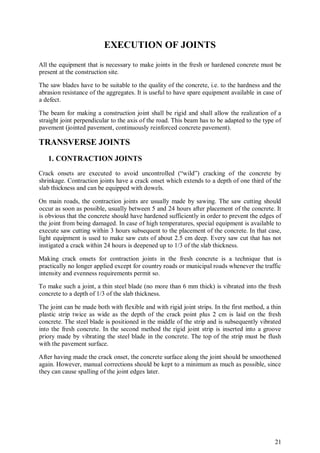 21
EXECUTION OF JOINTS
All the equipment that is necessary to make joints in the fresh or hardened concrete must be
present at the construction site.
The saw blades have to be suitable to the quality of the concrete, i.e. to the hardness and the
abrasion resistance of the aggregates. It is useful to have spare equipment available in case of
a defect.
The beam for making a construction joint shall be rigid and shall allow the realization of a
straight joint perpendicular to the axis of the road. This beam has to be adapted to the type of
pavement (jointed pavement, continuously reinforced concrete pavement).
TRANSVERSE JOINTS
1. CONTRACTION JOINTS
Crack onsets are executed to avoid uncontrolled (“wild”) cracking of the concrete by
shrinkage. Contraction joints have a crack onset which extends to a depth of one third of the
slab thickness and can be equipped with dowels.
On main roads, the contraction joints are usually made by sawing. The saw cutting should
occur as soon as possible, usually between 5 and 24 hours after placement of the concrete. It
is obvious that the concrete should have hardened sufficiently in order to prevent the edges of
the joint from being damaged. In case of high temperatures, special equipment is available to
execute saw cutting within 3 hours subsequent to the placement of the concrete. In that case,
light equipment is used to make saw cuts of about 2.5 cm deep. Every saw cut that has not
instigated a crack within 24 hours is deepened up to 1/3 of the slab thickness.
Making crack onsets for contraction joints in the fresh concrete is a technique that is
practically no longer applied except for country roads or municipal roads whenever the traffic
intensity and evenness requirements permit so.
To make such a joint, a thin steel blade (no more than 6 mm thick) is vibrated into the fresh
concrete to a depth of 1/3 of the slab thickness.
The joint can be made both with flexible and with rigid joint strips. In the first method, a thin
plastic strip twice as wide as the depth of the crack point plus 2 cm is laid on the fresh
concrete. The steel blade is positioned in the middle of the strip and is subsequently vibrated
into the fresh concrete. In the second method the rigid joint strip is inserted into a groove
priory made by vibrating the steel blade in the concrete. The top of the strip must be flush
with the pavement surface.
After having made the crack onset, the concrete surface along the joint should be smoothened
again. However, manual corrections should be kept to a minimum as much as possible, since
they can cause spalling of the joint edges later.
 