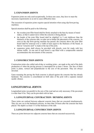 22
2. EXPANSION JOINTS
Expansion joints are only used exceptionally. In these rare cases, they have to meet the
necessary requirements so as not to cause difficulties later.
The execution of expansion joints requires special attention when using slip form paving
machines.
Special attention shall be paid to the following:
 the wooden joint filler board shall be firmly attached to the base by means of metal
stakes, so that it cannot move while the concrete is being placed;
 the height of the joint filler board shall be slightly(2 to 3 cm) shallower than the
thickness of the concrete slab, in order not to hinder the placement of the concrete. As
soon as the slip form paving machine has passed, the concrete above the joint filler
board shall be removed over a width at least equal to the thickness of the board, so
that no “concrete arch” is made at the top of the joint;
 expansion joints shall always be provided with dowels, even for roads with less
intense traffic. At one end of each dowel a cap filled with a compressible material
accommodates the movements of the concrete.
3. CONSTRUCTION JOINTS
Construction joints also called end-of-day or working joints - are made at the end of the daily
production or when the paving process is interrupted for at least 2 hours. The face of these
joints is plane, vertical and perpendicular to the axis of the pavement. They are always
doweled.
Upon resuming the paving the fresh concrete is placed against the concrete that has already
hardened. The concrete is consolidated on both sides of the joint with a separate manual
needle vibrator.
LONGITUDINAL JOINTS
Longitudinal joints run parallel to the axis of the road and are only necessary if the pavement
is wider than 4.5m. They can be provided with tie bars.
1. LONGITUDINAL CONTRACTION / BENDING JOINTS
These joints are realised between adjacent concrete lanes that are executed simultaneously.
They are saw cut in the hardened concrete, no later than 24 hours after the concrete has been
placed. The depth is at least 1/3 of the thickness of the slab.
2. LONGITUDINAL CONSTRUCTION JOINTS
These are joints between two adjacent concrete lanes that are executed successively.
 