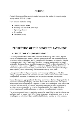 23
CURING
Curing is the process of increasing hydration in cement; after setting the concrete, curing
process is done till 20 to 25 days.
There are some method of curing-
 Shading concrete works
 Covering with hessian & gunny bags
 Sprinkling of water
 By ponding
 Membrane curing
PROTECTION OF THE CONCRETE PAVEMENT
1. PROTECTION AGAINST DRYING OUT
The quality of hardened concrete, and in particular, the durability of the surface, depends
directly on the protection of the fresh concrete against drying out. It is detrimental both to
the strength and to the shrinkage (risk of cracks forming) and also to the durability when the
fresh concrete loses water. As a result of their large exposed areas, pavements are greatly
subjected to drying out. E.g. at an ambient temperature of 20°C, a relative humidity of 60 %,
a temperature of the concrete of 25°C and a wind speed of 25 km/h, 1 litre of water will
evaporate every hour from every m2of pavement surface. Note that the upper surface layer
(a few cm thick) of the concrete only contains about 4 litres of water per m2.
A curing compound is usually used to protect road concrete against drying out [43]. This
coating is sprayed on the concrete top surface and on the vertical surfaces immediately after the
paving train has passed and, if applicable, after the concrete surface has been broomed.
In case of an exposed aggregate finish, the setting retarder must also have the property that it
protects the concrete against drying out. If not, the concrete must be covered with a plastic
sheet as soon as the setting retarder is applied. As stated above, subsequent to the removal of
the skin of concrete mortar, the concrete is protected against drying out a second time by
spraying a curing compound or by covering the surface with a plastic sheet. The latter
method is particularly used in urban areas on coloured exposed aggregate concrete.
The curing compound has to be applied at a rate of at least 200 g/m2 and its effectiveness
coefficient shall be greater than 80%. Curing compounds are pigmented white or have a
metallic gloss so as to better reflect sunlight which limits the warming up of the concrete.
 