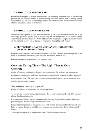 24
2. PROTECTION AGAINST RAIN
Concreting is stopped if it rains. Furthermore, the necessary measures have to be taken to
prevent that the concrete surface is washed out by rain. This applies both to freshly spread
concrete that has not been compacted yet and to smoothed concrete. Plastic sheets or mobile
shelters are suitable means of protection.
3. PROTECTION AGAINST FROST
When concrete is placed in cold weather (see also § 8.4.1) the pavement surface has to be
effectively protected against frost in such a way that the temperature at the surface of the
concrete does not drop below + 1 ºC for 72 hours after placement. This protection can consist
of, for example, non-woven geotextile or polystyrene foam plates with ballast.
4. PROTECTION AGAINST MECHANICAL INFLUENCES
(TRAFFIC SIGNPOSTING)
Every necessary measure shall be taken to protect the fresh concrete from damage due to all
kinds of mechanical influences (cars, bicycles, pedestrians, animals, etc.).
In urban areas these measures are even more necessary.
Concrete Curing Time – The Right Time to Cure
Concrete
Curing of concrete is defined as the process of maintaining the moisture and temperature
conditions of concrete for hydration reaction to normally so that concrete develops hardened
properties over time. The main components which needs to be taken care are moisture, heat
and time during curing process.
Why curing of concrete is required?
Curing of concrete is required for the following reasons:
o To prevent the concrete to dry out prematurely due to solar radiation and wind. This prevents
plastic shrinkage of concrete.
o It helps to maintain the concrete temperature by allowing the hydration process. Hydration
process requires water to carry on and releases heat.
o Curing helps the concrete to harden and bond with internal materials and reinforcement. This
helps to prevent damage to bond between concrete and reinforcement due to vibration and
impact.
o This helps development of impermeable, crack free and durable concrete.
 