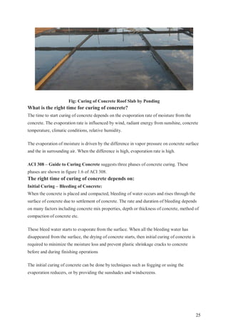 25
Fig: Curing of Concrete Roof Slab by Ponding
What is the right time for curing of concrete?
The time to start curing of concrete depends on the evaporation rate of moisture from the
concrete. The evaporation rate is influenced by wind, radiant energy from sunshine, concrete
temperature, climatic conditions, relative humidity.
The evaporation of moisture is driven by the difference in vapor pressure on concrete surface
and the in surrounding air. When the difference is high, evaporation rate is high.
ACI 308 – Guide to Curing Concrete suggests three phases of concrete curing. These
phases are shown in figure 1.6 of ACI 308.
The right time of curing of concrete depends on:
Initial Curing – Bleeding of Concrete:
When the concrete is placed and compacted, bleeding of water occurs and rises through the
surface of concrete due to settlement of concrete. The rate and duration of bleeding depends
on many factors including concrete mix properties, depth or thickness of concrete, method of
compaction of concrete etc.
These bleed water starts to evaporate from the surface. When all the bleeding water has
disappeared from the surface, the drying of concrete starts, then initial curing of concrete is
required to minimize the moisture loss and prevent plastic shrinkage cracks to concrete
before and during finishing operations
The initial curing of concrete can be done by techniques such as fogging or using the
evaporation reducers, or by providing the sunshades and windscreens.
 