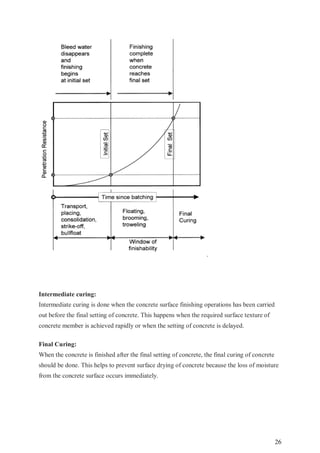 26
.
Intermediate curing:
Intermediate curing is done when the concrete surface finishing operations has been carried
out before the final setting of concrete. This happens when the required surface texture of
concrete member is achieved rapidly or when the setting of concrete is delayed.
Final Curing:
When the concrete is finished after the final setting of concrete, the final curing of concrete
should be done. This helps to prevent surface drying of concrete because the loss of moisture
from the concrete surface occurs immediately.
 