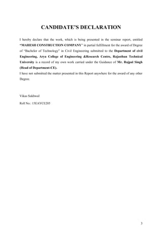 3
CANDIDATE’S DECLARATION
I hereby declare that the work, which is being presented in the seminar report, entitled
“MAHESH CONSTRUCTION COMPANY” in partial fulfillment for the award of Degree
of “Bachelor of Technology” in Civil Engineering submitted to the Department of civil
Engineering, Arya College of Engineering &Research Centre, Rajasthan Technical
University is a record of my own work carried under the Guidance of Mr. Rajpal Singh
(Head of Department-CE).
I have not submitted the matter presented in this Report anywhere for the award of any other
Degree.
Vikas Sukhwal
Roll No.: 15EAYCE205
 