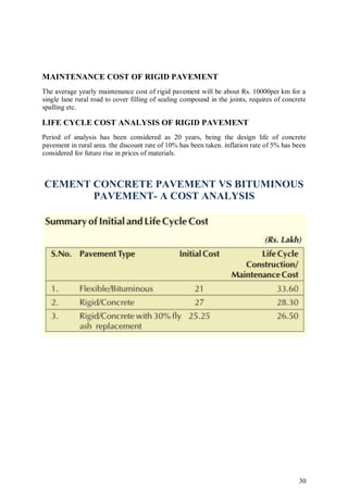 30
MAINTENANCE COST OF RIGID PAVEMENT
The average yearly maintenance cost of rigid pavement will be about Rs. 10000per km for a
single lane rural road to cover filling of sealing compound in the joints, requires of concrete
spalling etc.
LIFE CYCLE COST ANALYSIS OF RIGID PAVEMENT
Period of analysis has been considered as 20 years, being the design life of concrete
pavement in rural area. the discount rate of 10% has been taken. inflation rate of 5% has been
considered for future rise in prices of materials.
CEMENT CONCRETE PAVEMENT VS BITUMINOUS
PAVEMENT- A COST ANALYSIS
 