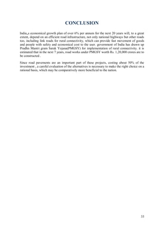 33
CONCLUSION
India„s economical growth plan of over 6% per annum for the next 20 years will, to a great
extent, depend on an efficient road infrastructure, not only national highways but other roads
too, including link roads for rural connectivity, which can provide fast movement of goods
and people with safety and economical cost to the user. government of India has drawn up
Pradhn Mantri gram Sarak Yojana(PMGSY) for implementation of rural connectivity. it is
estimated that in the next 7 years, road works under PMGSY worth Rs. 1,20,000 crores are to
be constructed .
Since road pavements are an important part of these projects, costing about 50% of the
investment , a careful evaluation of the alternatives is necessary to make the right choice on a
rational basis, which may be comparatively more beneficial to the nation.
 