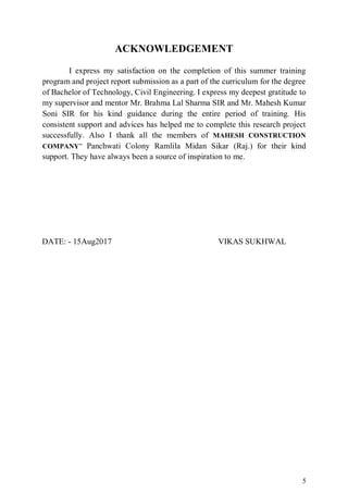 5
ACKNOWLEDGEMENT
I express my satisfaction on the completion of this summer training
program and project report submission as a part of the curriculum for the degree
of Bachelor of Technology, Civil Engineering. I express my deepest gratitude to
my supervisor and mentor Mr. Brahma Lal Sharma SIR and Mr. Mahesh Kumar
Soni SIR for his kind guidance during the entire period of training. His
consistent support and advices has helped me to complete this research project
successfully. Also I thank all the members of MAHESH CONSTRUCTION
COMPANY” Panchwati Colony Ramlila Midan Sikar (Raj.) for their kind
support. They have always been a source of inspiration to me.
DATE: - 15Aug2017 VIKAS SUKHWAL
 