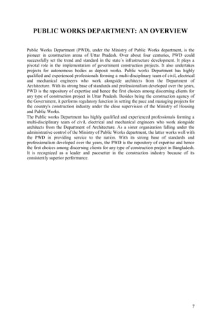 7
PUBLIC WORKS DEPARTMENT: AN OVERVIEW
Public Works Department (PWD), under the Ministry of Public Works department, is the
pioneer in construction arena of Uttar Pradesh. Over about four centuries, PWD could
successfully set the trend and standard in the state`s infrastructure development. It plays a
pivotal role in the implementation of government construction projects. It also undertakes
projects for autonomous bodies as deposit works. Public works Department has highly
qualified and experienced professionals forming a multi-disciplinary team of civil, electrical
and mechanical engineers who work alongside architects from the Department of
Architecture. With its strong base of standards and professionalism developed over the years,
PWD is the repository of expertise and hence the first choices among discerning clients for
any type of construction project in Uttar Pradesh. Besides being the construction agency of
the Government, it performs regulatory function in setting the pace and managing projects for
the country's construction industry under the close supervision of the Ministry of Housing
and Public Works.
The Public works Department has highly qualified and experienced professionals forming a
multi-disciplinary team of civil, electrical and mechanical engineers who work alongside
architects from the Department of Architecture. As a sister organization falling under the
administrative control of the Ministry of Public Works department, the latter works well with
the PWD in providing service to the nation. With its strong base of standards and
professionalism developed over the years, the PWD is the repository of expertise and hence
the first choices among discerning clients for any type of construction project in Bangladesh.
It is recognized as a leader and pacesetter in the construction industry because of its
consistently superior performance.
 
