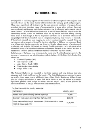 8
INTRODUCTION
Development of a country depends on the connectivity of various places with adequate road
network. Roads are the major channel of transportation for carrying goods and passengers.
They play a significant role in improving the socio-economic standards of a region. Roads
constitute the most important mode of communication in areas where railways have not
developed much and form the basic infra-structure for the development and economic growth
of the country. The benefits from the investment in road sector are indirect, long-term and not
immediately visible. Roads are important assets for any nation. However, merely creating
these assets is not enough, it has to be planned carefully and a pavement which is not
designed properly deteriorates fast. India is a large country having huge resource of materials.
If these local materials are used properly, the cost of construction can be reduced. There are
various type of pavements which differ in their suitability in different environments. Each
type of pavement has its own merits and demerits. Despite a large number of seminars and
conference, still in India, 98% roads are having flexible pavements. A lot of research has
been made on use of Waste materials but the role of these materials is still limited. So there is
need to take a holistic approach and mark the areas where these are most suitable.
India has one of the largest road networks in the world (over 3 million km at present).For the
purpose of management and administration, roads in India are divided into the following five
categories:
 National Highways (NH)
 State Highways (SH)
 Major District Roads (MDR)
 Other District Roads (ODR)
 Village Roads (VR)
The National Highways are intended to facilitate medium and long distance inter-city
passenger and freight traffic across the country. The State Highways are supposed to carry
the traffic along major centres within the State. Other District Roads and Village Roads
provide villages accessibility to meet their social needs as also the means to transport
agriculture produce from village to nearby markets. Major District Roads provide the
secondary function of linkage between main roads and rural roads.
 