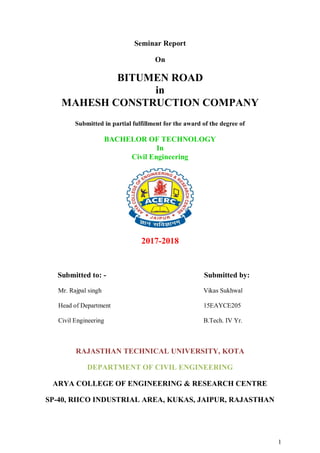 1
Seminar Report
On
BITUMEN ROAD
in
MAHESH CONSTRUCTION COMPANY
Submitted in partial fulfillment for the award of the degree of
BACHELOR OF TECHNOLOGY
In
Civil Engineering
2017-2018
Submitted to: - Submitted by:
Mr. Rajpal singh Vikas Sukhwal
Head of Department 15EAYCE205
Civil Engineering B.Tech. IV Yr.
RAJASTHAN TECHNICAL UNIVERSITY, KOTA
DEPARTMENT OF CIVIL ENGINEERING
ARYA COLLEGE OF ENGINEERING & RESEARCH CENTRE
SP-40, RIICO INDUSTRIAL AREA, KUKAS, JAIPUR, RAJASTHAN
 