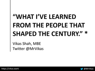 “WHAT I’VE LEARNED
FROM THE PEOPLE THAT
SHAPED THE CENTURY.” *
Vikas Shah, MBE
Twitter @MrVikas
 