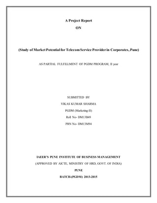 A Project Report 
ON 
(Study of Market Potential for Telecom Service Provider in Corporates, Pune) 
AS PARTIAL FULFILLMENT OF PGDM PROGRAM, II year 
SUBMITTED BY 
VIKAS KUMAR SHARMA 
PGDM (Marketing-II) 
Roll No- DM13B49 
PRN No- DM13M94 
IAEER’S PUNE INSTITUTE OF BUSINESS MANAGEMENT 
(APPROVED BY AICTE, MINISTRY OF HRD, GOVT. OF INDIA) 
PUNE 
BATCH-(PGDM) 2013-2015 
 