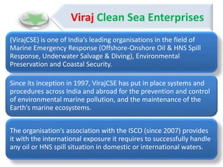 Viraj Clean Sea Enterprises
(VirajCSE) is one of India’s leading organisations in the field of
Marine Emergency Response (Offshore-Onshore Oil & HNS Spill
Response, Underwater Salvage & Diving), Environmental
Preservation and Coastal Security.
Since its inception in 1997, VirajCSE has put in place systems and
procedures across India and abroad for the prevention and control
of environmental marine pollution, and the maintenance of the
Earth’s marine ecosystems.
The organisation’s association with the ISCO (since 2007) provides
it with the international exposure it requires to successfully handle
any oil or HNS spill situation in domestic or international waters.
 