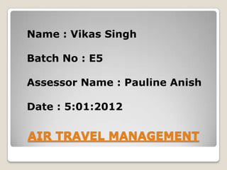 Name : Vikas Singh

Batch No : E5

Assessor Name : Pauline Anish

Date : 5:01:2012

AIR TRAVEL MANAGEMENT
 