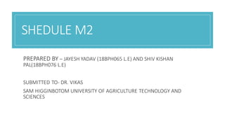 SHEDULE M2
PREPARED BY – JAYESH YADAV (18BPH065 L.E) AND SHIV KISHAN
PAL(18BPH076 L.E)
SUBMITTED TO- DR. VIKAS
SAM HIGGINBOTOM UNIVERSITY OF AGRICULTURE TECHNOLOGY AND
SCIENCES
 