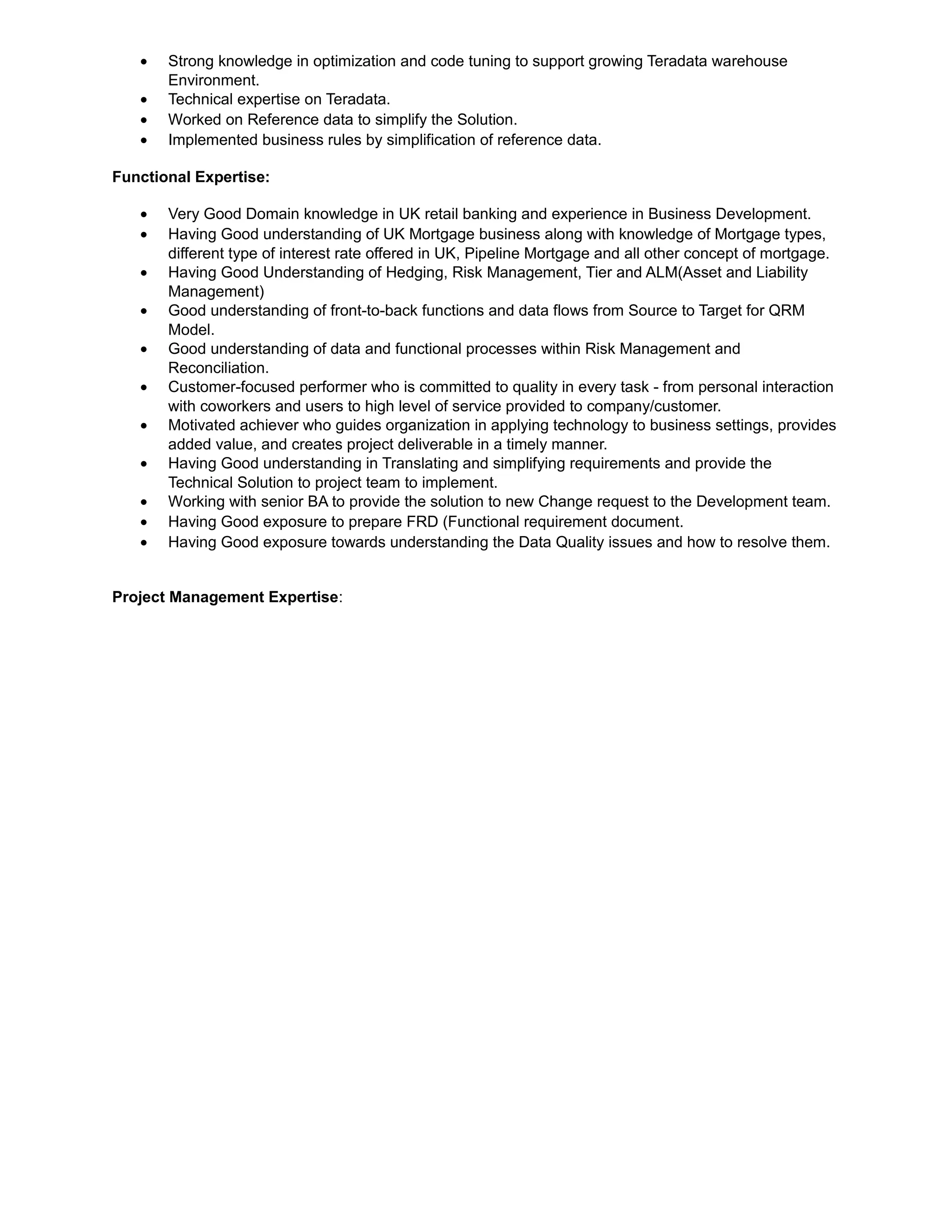 • Strong knowledge in optimization and code tuning to support growing Teradata warehouse
Environment.
• Technical expertise on Teradata.
• Worked on Reference data to simplify the Solution.
• Implemented business rules by simplification of reference data.
Functional Expertise:
• Very Good Domain knowledge in UK retail banking and experience in Business Development.
• Having Good understanding of UK Mortgage business along with knowledge of Mortgage types,
different type of interest rate offered in UK, Pipeline Mortgage and all other concept of mortgage.
• Having Good Understanding of Hedging, Risk Management, Tier and ALM(Asset and Liability
Management)
• Good understanding of front-to-back functions and data flows from Source to Target for QRM
Model.
• Good understanding of data and functional processes within Risk Management and
Reconciliation.
• Customer-focused performer who is committed to quality in every task - from personal interaction
with coworkers and users to high level of service provided to company/customer.
• Motivated achiever who guides organization in applying technology to business settings, provides
added value, and creates project deliverable in a timely manner.
• Having Good understanding in Translating and simplifying requirements and provide the
Technical Solution to project team to implement.
• Working with senior BA to provide the solution to new Change request to the Development team.
• Having Good exposure to prepare FRD (Functional requirement document.
• Having Good exposure towards understanding the Data Quality issues and how to resolve them.
Project Management Expertise:
 