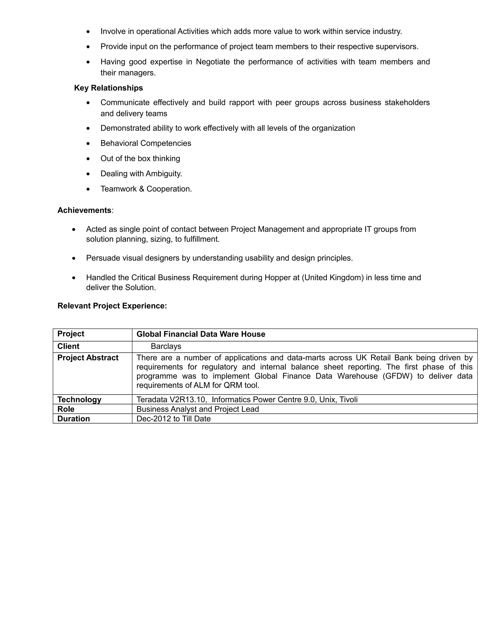• Involve in operational Activities which adds more value to work within service industry.
• Provide input on the performance of project team members to their respective supervisors.
• Having good expertise in Negotiate the performance of activities with team members and
their managers.
Key Relationships
• Communicate effectively and build rapport with peer groups across business stakeholders
and delivery teams
• Demonstrated ability to work effectively with all levels of the organization
• Behavioral Competencies
• Out of the box thinking
• Dealing with Ambiguity.
• Teamwork & Cooperation.
Achievements:
• Acted as single point of contact between Project Management and appropriate IT groups from
solution planning, sizing, to fulfillment.
• Persuade visual designers by understanding usability and design principles.
• Handled the Critical Business Requirement during Hopper at (United Kingdom) in less time and
deliver the Solution.
Relevant Project Experience:
Project Global Financial Data Ware House
Client Barclays
Project Abstract There are a number of applications and data-marts across UK Retail Bank being driven by
requirements for regulatory and internal balance sheet reporting. The first phase of this
programme was to implement Global Finance Data Warehouse (GFDW) to deliver data
requirements of ALM for QRM tool.
Technology Teradata V2R13.10, Informatics Power Centre 9.0, Unix, Tivoli
Role Business Analyst and Project Lead
Duration Dec-2012 to Till Date
 