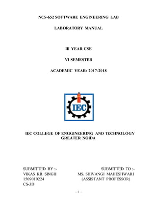 – 1 –
NCS-652 SOFTWARE ENGINEERING LAB
LABORATORY MANUAL
III YEAR CSE
VI SEMESTER
ACADEMIC YEAR: 2017-2018
IEC COLLEGE OF ENGGINEERING AND TECHNOLOGY
GREATER NOIDA
SUBMITTED BY :- SUBMITTED TO :-
VIKAS KR. SINGH MS. SHIVANGI MAHESHWARI
1509010224 (ASSISTANT PROFESSOR)
CS-3D
 