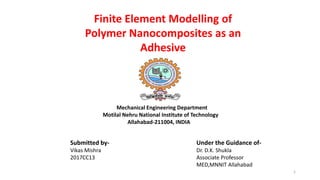 1
Finite Element Modelling of
Polymer Nanocomposites as an
Adhesive
Submitted by-
Vikas Mishra
2017CC13
Under the Guidance of-
Dr. D.K. Shukla
Associate Professor
MED,MNNIT Allahabad
Mechanical Engineering Department
Motilal Nehru National Institute of Technology
Allahabad-211004, INDIA
 