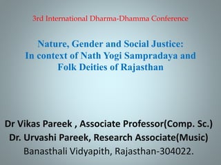 3rd International Dharma-Dhamma Conference
Nature, Gender and Social Justice:
In context of Nath Yogi Sampradaya and
Folk Deities of Rajasthan
Dr Vikas Pareek , Associate Professor(Comp. Sc.)
Dr. Urvashi Pareek, Research Associate(Music)
Banasthali Vidyapith, Rajasthan-304022.
 