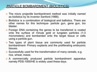PARTICLE BOMBARDMENT (BIOLISTICS)
 The micro projectile bombardment method was initially named
as biolistics by its inventor Sanford (1988).
 Biolistics is a combination of biological and ballistics. There are
other names for this technique- particle gun, gene gun, bio
blaster.
 Foreign DNA containing the genes to be transferred is coated
onto the surface of minute gold or tungsten particles (1-3
micrometers) and bombarded onto the target tissue or cells
using a particle gun.
 Two types of plant tissue are commonly used for particle
bombardment- Primary explants and the proliferating embryonic
tissues.
 Successfully used for the transformation of many cereals, e.g.
rice, wheat, maize.
 A commercially produced particle bombardment apparatus
namely PDS-1000/HE is widely used these days.
 